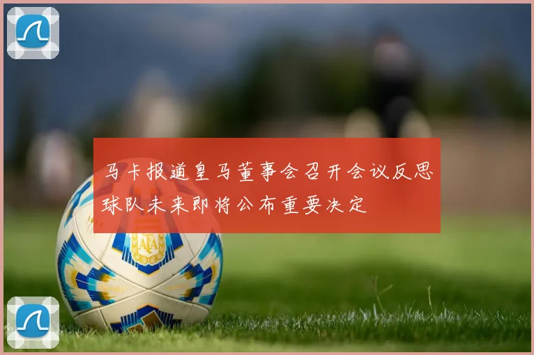 马卡报道皇马董事会召开会议反思球队未来即将公布重要决定