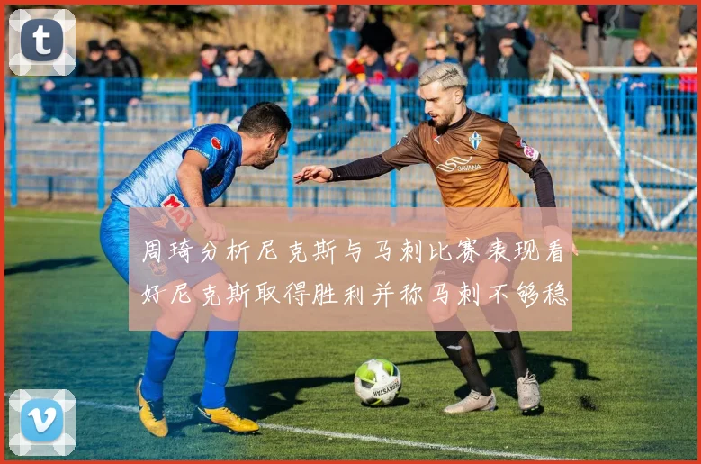 周琦分析尼克斯与马刺比赛表现看好尼克斯取得胜利并称马刺不够稳定
