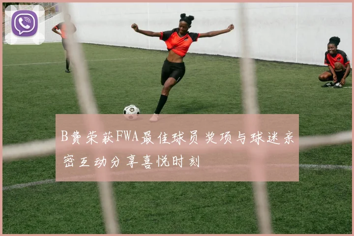 B费荣获FWA最佳球员奖项与球迷亲密互动分享喜悦时刻