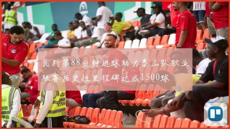 瓦科第88分钟进球助力泰山队职业联赛历史性里程碑达成1500球