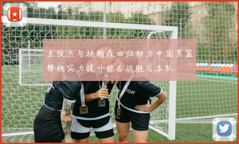 王俊杰与杨瀚森回归助力中国男篮锋线实力提升能否战胜日本队