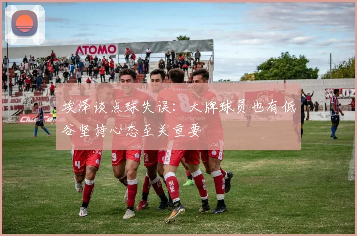埃泽谈点球失误：大牌球员也有低谷坚持心态至关重要