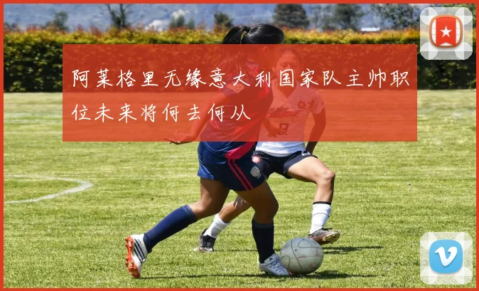 阿莱格里无缘意大利国家队主帅职位未来将何去何从