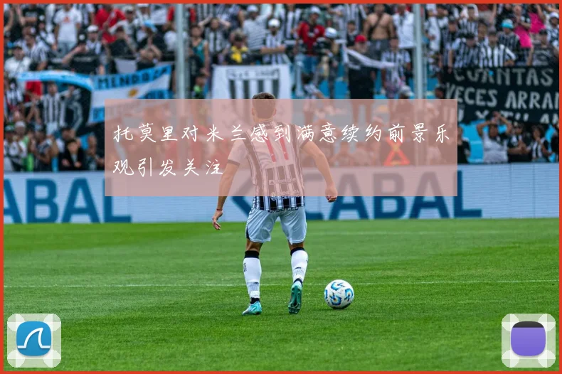 托莫里对米兰感到满意续约前景乐观引发关注