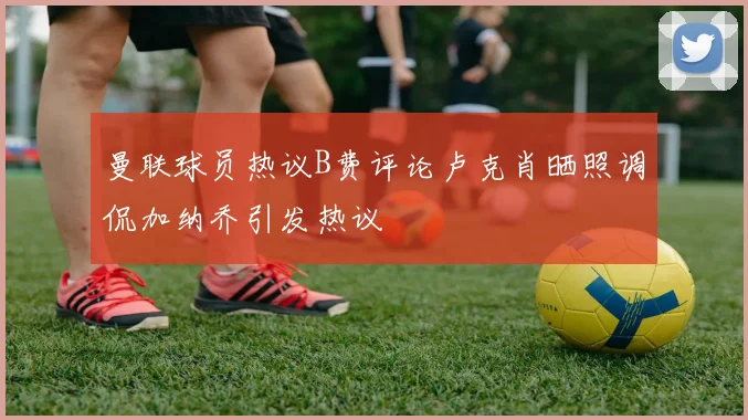 曼联球员热议B费评论卢克肖晒照调侃加纳乔引发热议