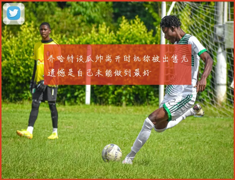 乔哈特谈瓜帅离开时机称被出售无遗憾是自己未能做到最好