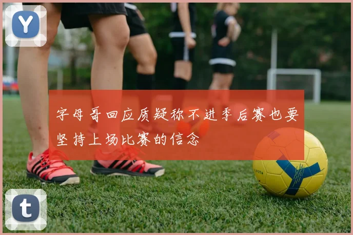 字母哥回应质疑称不进季后赛也要坚持上场比赛的信念