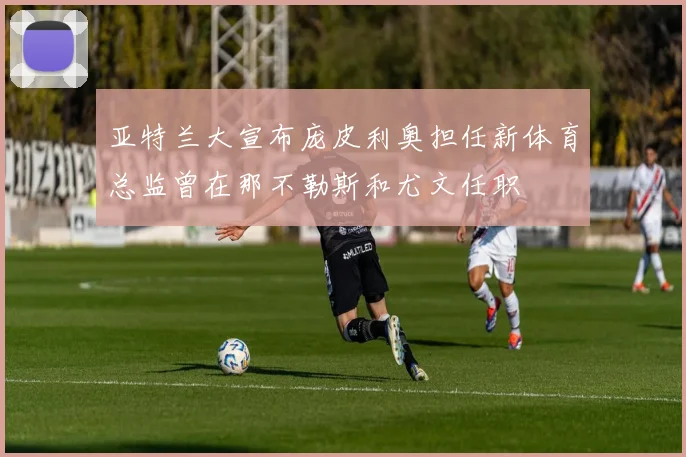 亚特兰大宣布庞皮利奥担任新体育总监曾在那不勒斯和尤文任职