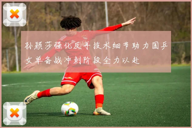 孙颖莎强化反手技术细节助力国乒女单备战冲刺阶段全力以赴