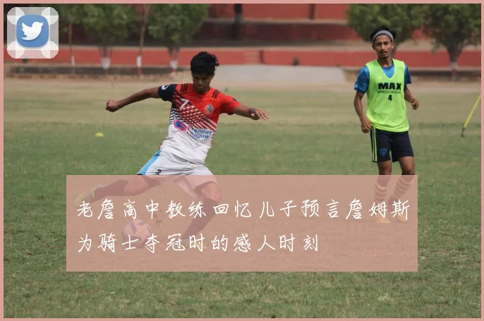 老詹高中教练回忆儿子预言詹姆斯为骑士夺冠时的感人时刻
