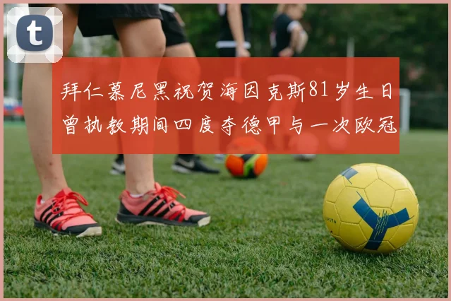 拜仁慕尼黑祝贺海因克斯81岁生日曾执教期间四度夺德甲与一次欧冠荣耀