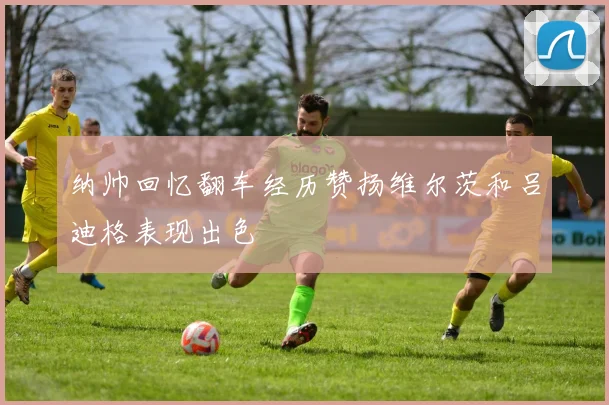 纳帅回忆翻车经历赞扬维尔茨和吕迪格表现出色