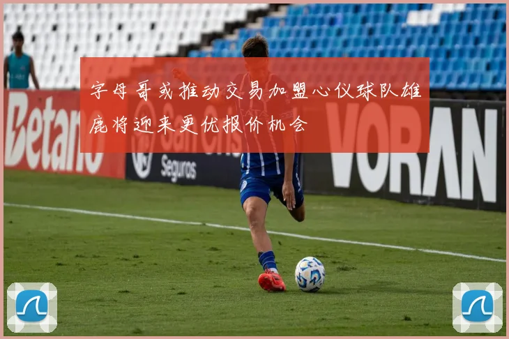 字母哥或推动交易加盟心仪球队雄鹿将迎来更优报价机会