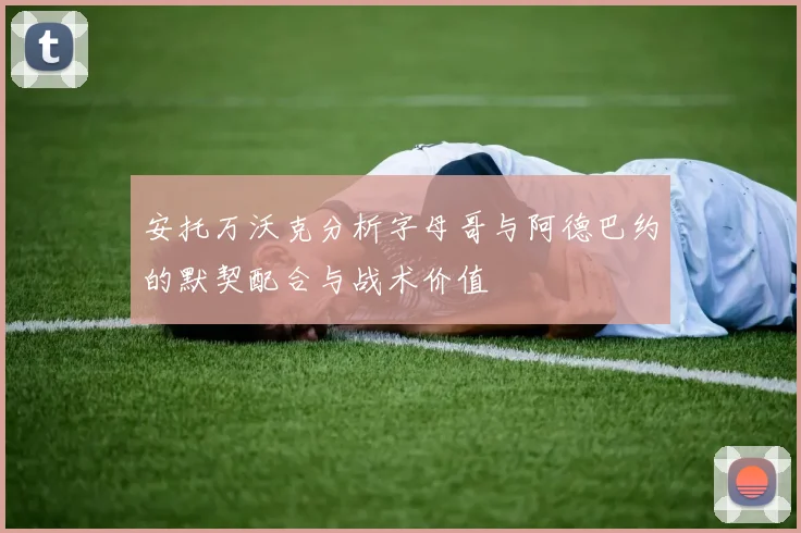 安托万沃克分析字母哥与阿德巴约的默契配合与战术价值