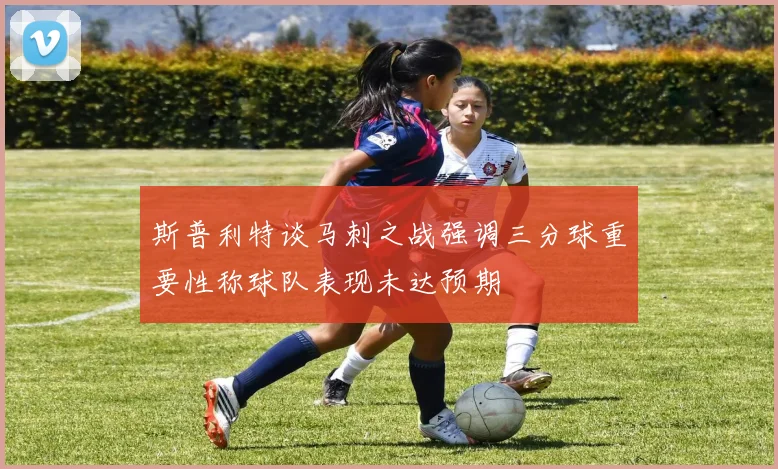 斯普利特谈马刺之战强调三分球重要性称球队表现未达预期