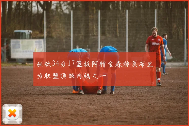 狂砍34分17篮板阿特金森称莫布里为联盟顶级内线之一