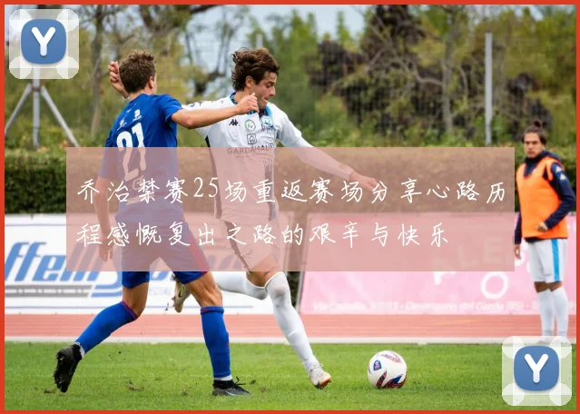 乔治禁赛25场重返赛场分享心路历程感慨复出之路的艰辛与快乐