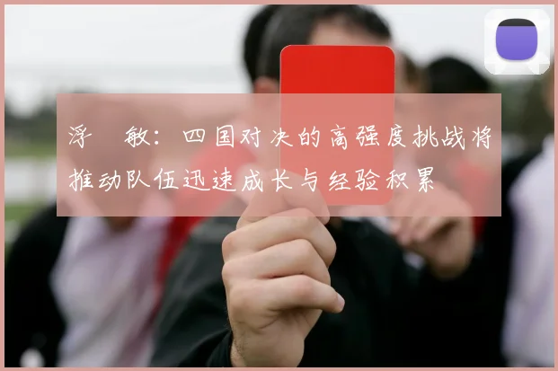 浮嶋敏：四国对决的高强度挑战将推动队伍迅速成长与经验积累