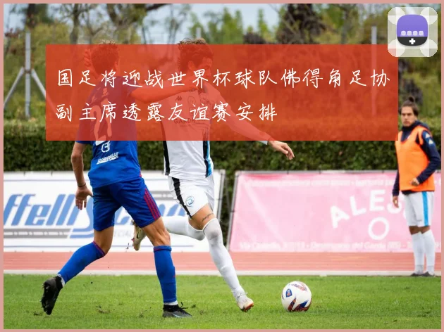 国足将迎战世界杯球队佛得角足协副主席透露友谊赛安排