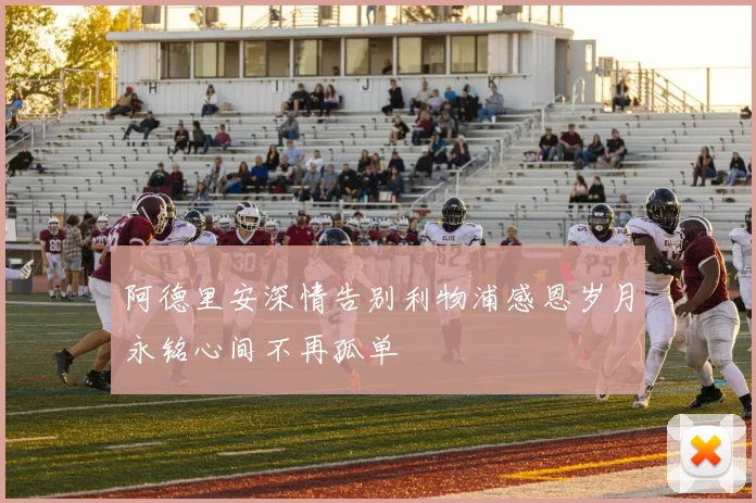 阿德里安深情告别利物浦感恩岁月永铭心间不再孤单